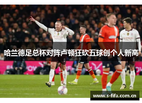 哈兰德足总杯对阵卢顿狂砍五球创个人新高 哈兰德足总杯对阵卢顿狂砍五球创个人新高