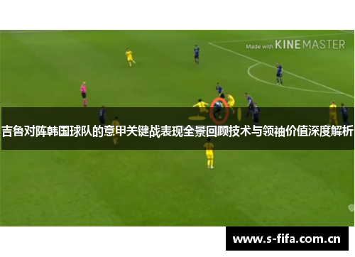 吉鲁对阵韩国球队的意甲关键战表现全景回顾技术与领袖价值深度解析 吉鲁对阵韩国球队的意甲关键战表现全景回顾技术与领袖价值深度解析